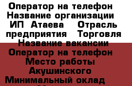 Оператор на телефон › Название организации ­ ИП“ Атаева“ › Отрасль предприятия ­ Торговля › Название вакансии ­ Оператор на телефон › Место работы ­ Акушинского › Минимальный оклад ­ 30 000 › Максимальный оклад ­ 48 000 › Возраст от ­ 18 › Возраст до ­ 50 - Дагестан респ. Работа » Вакансии   